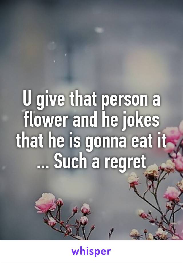 U give that person a flower and he jokes that he is gonna eat it ... Such a regret