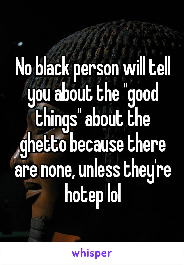 No black person will tell you about the "good things" about the ghetto because there are none, unless they're hotep lol