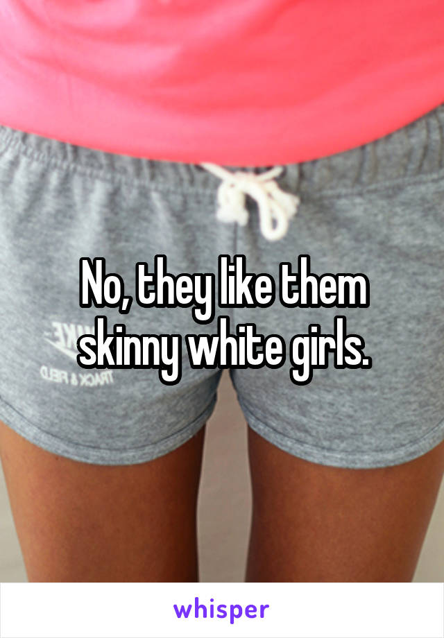 No, they like them skinny white girls.