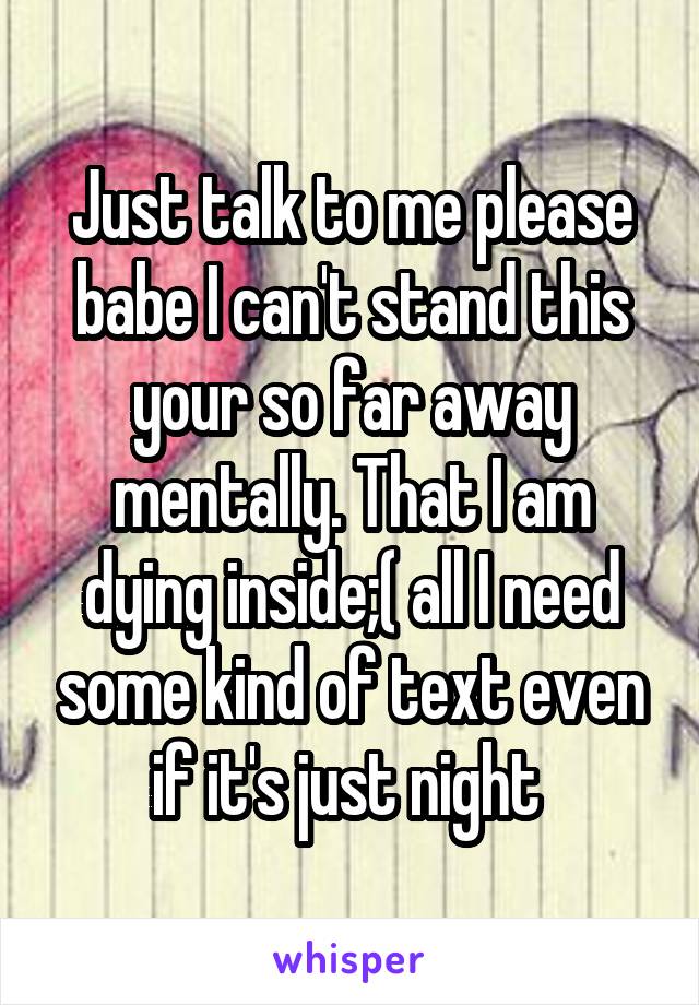 Just talk to me please babe I can't stand this your so far away mentally. That I am dying inside;( all I need some kind of text even if it's just night 