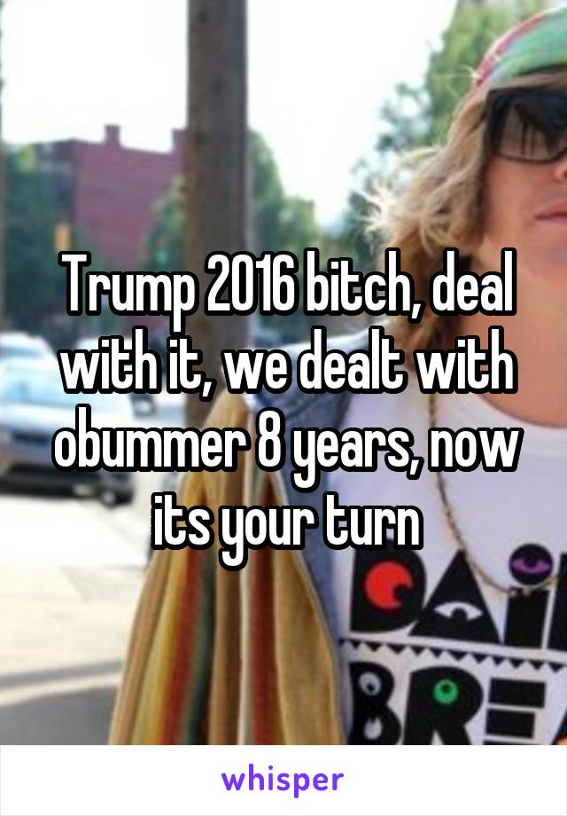 Trump 2016 bitch, deal with it, we dealt with obummer 8 years, now its your turn