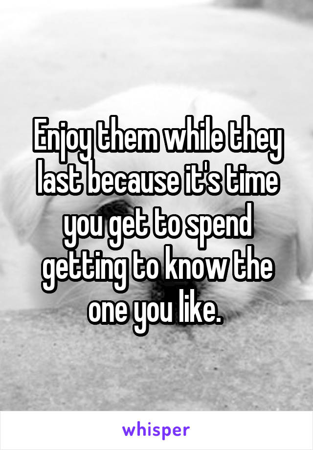 Enjoy them while they last because it's time you get to spend getting to know the one you like. 