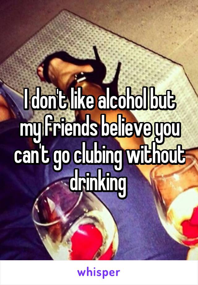 I don't like alcohol but my friends believe you can't go clubing without drinking 