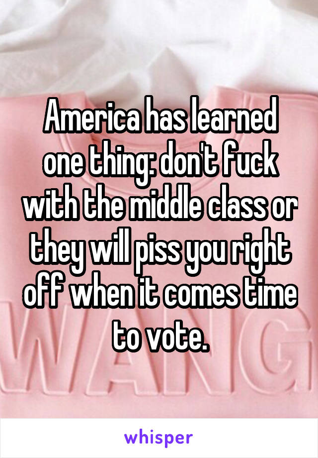 America has learned one thing: don't fuck with the middle class or they will piss you right off when it comes time to vote.