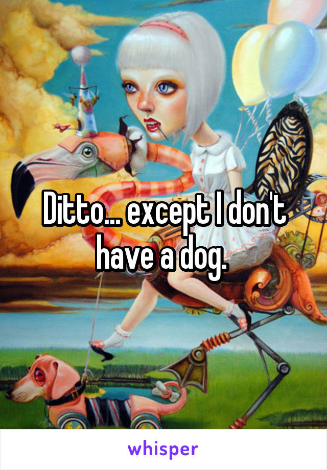 Ditto... except I don't have a dog. 