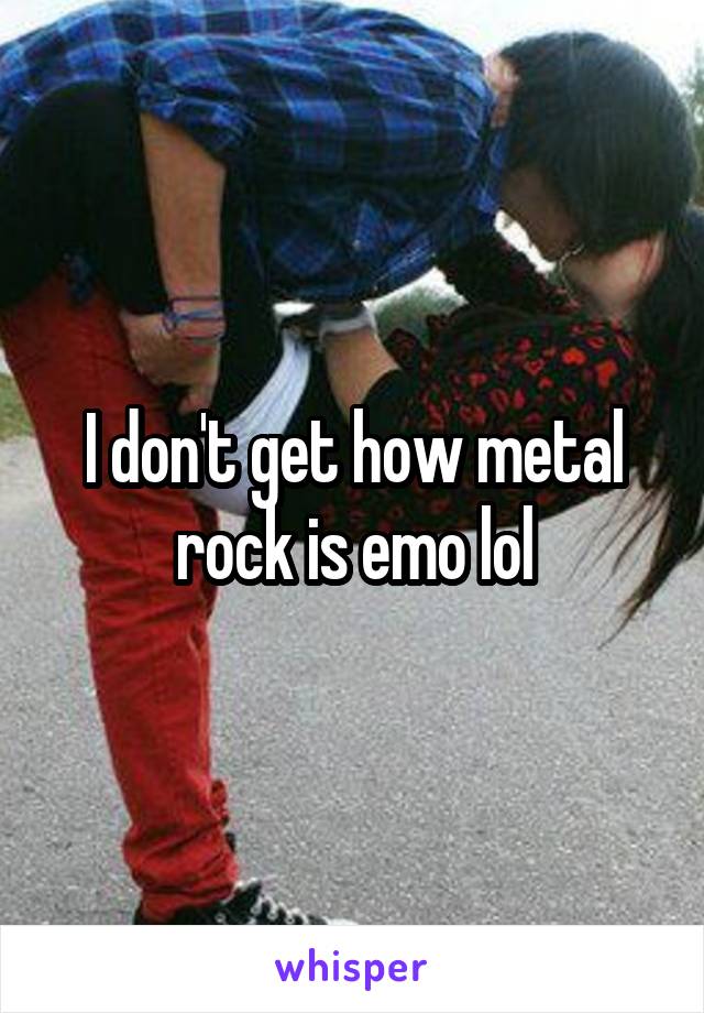 I don't get how metal rock is emo lol