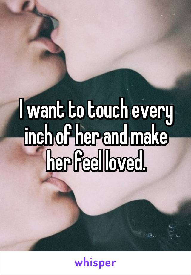 I want to touch every inch of her and make her feel loved.
