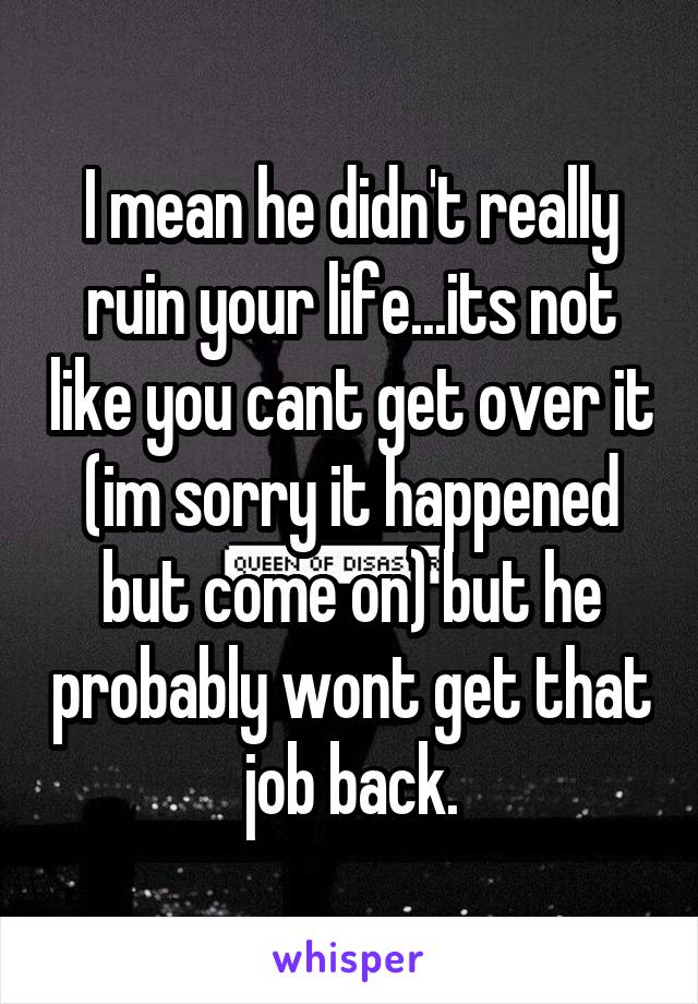 I mean he didn't really ruin your life...its not like you cant get over it (im sorry it happened but come on) but he probably wont get that job back.
