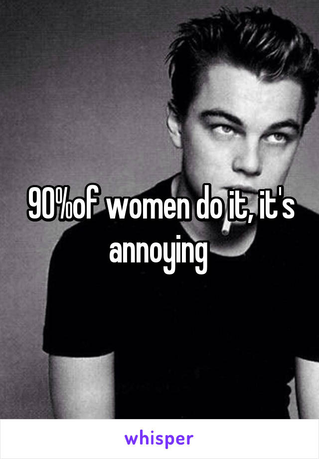 90%of women do it, it's annoying 