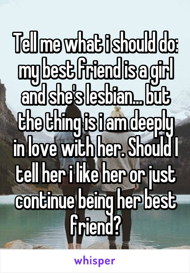 Tell me what i should do: my best friend is a girl and she's lesbian... but the thing is i am deeply in love with her. Should I tell her i like her or just continue being her best friend?