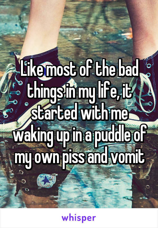 Like most of the bad things in my life, it started with me waking up in a puddle of my own piss and vomit
