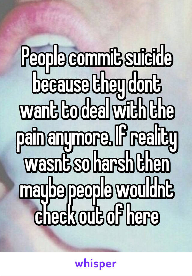 People commit suicide because they dont want to deal with the pain anymore. If reality wasnt so harsh then maybe people wouldnt check out of here