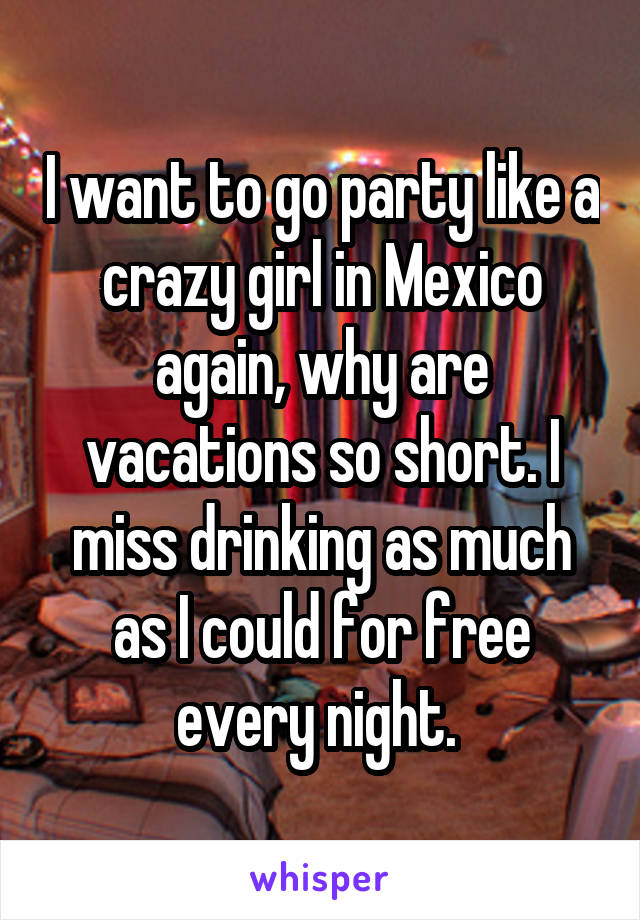 I want to go party like a crazy girl in Mexico again, why are vacations so short. I miss drinking as much as I could for free every night. 