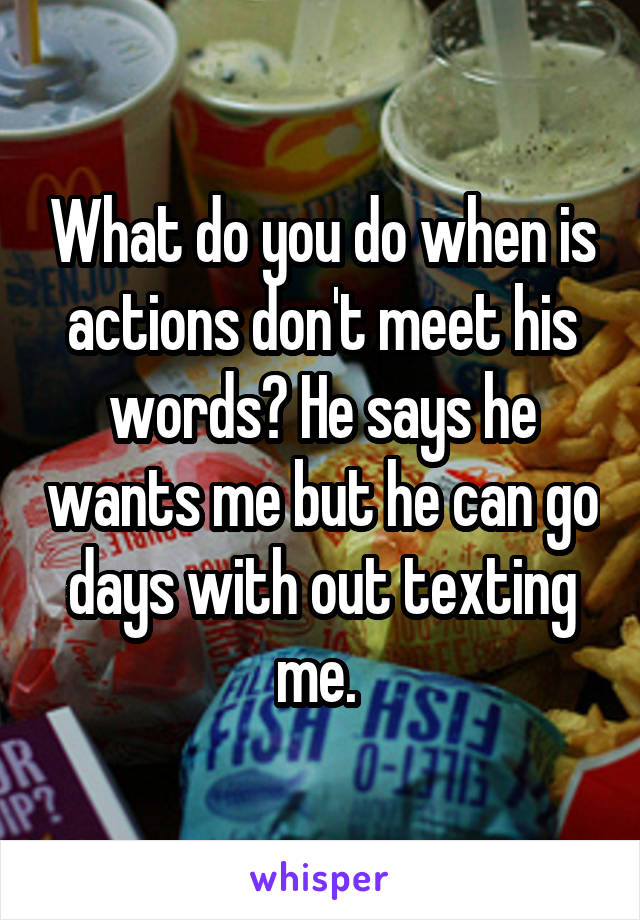 What do you do when is actions don't meet his words? He says he wants me but he can go days with out texting me. 