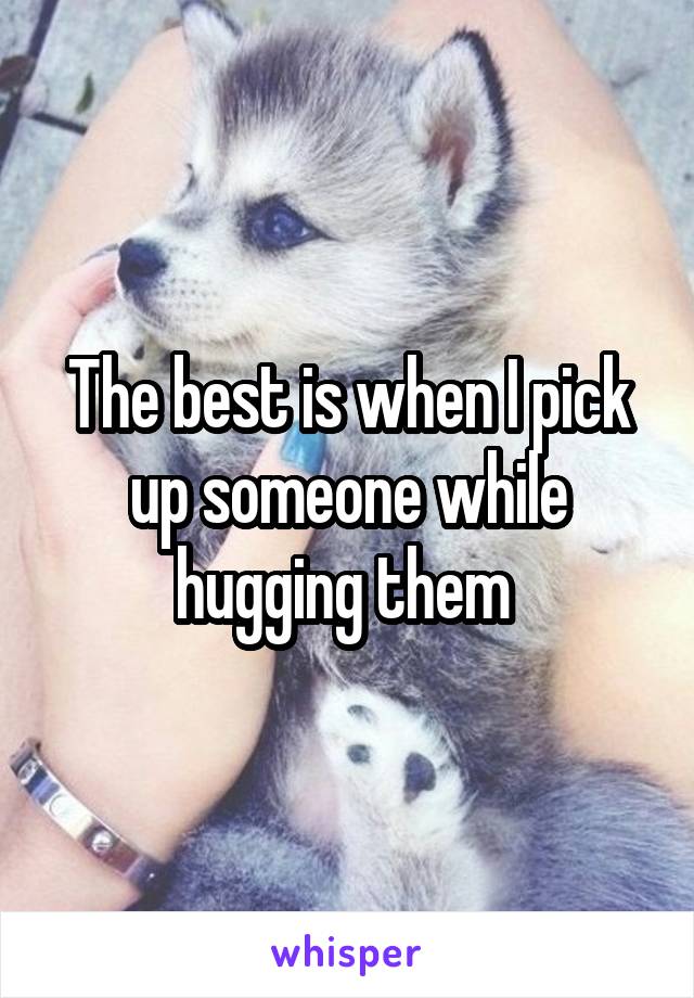 The best is when I pick up someone while hugging them 