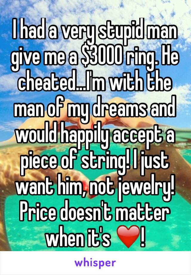 I had a very stupid man give me a $3000 ring. He cheated...I'm with the man of my dreams and would happily accept a piece of string! I just want him, not jewelry! Price doesn't matter when it's ❤️!