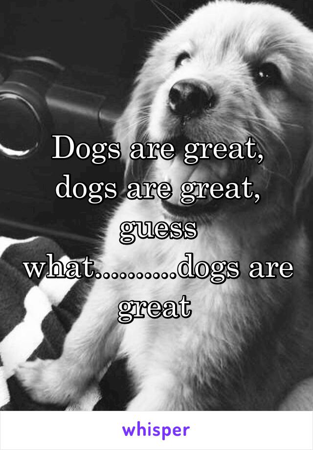 Dogs are great,
dogs are great,
guess what..........dogs are great 