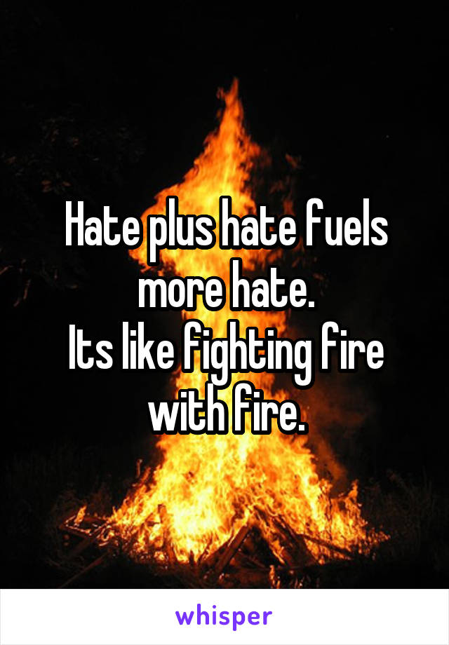 Hate plus hate fuels more hate.
Its like fighting fire with fire.