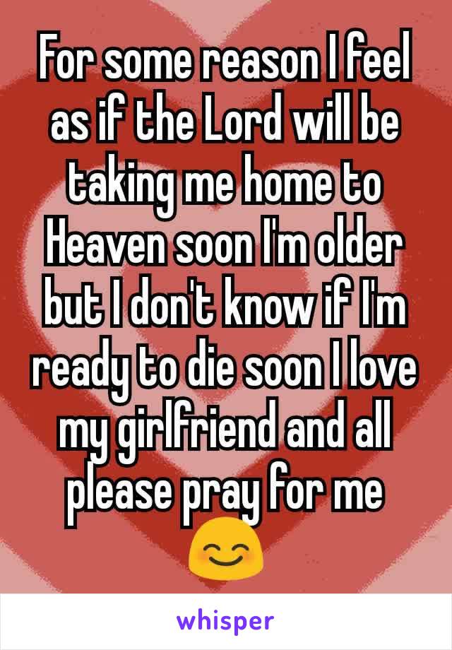 For some reason I feel as if the Lord will be taking me home to Heaven soon I'm older but I don't know if I'm ready to die soon I love my girlfriend and all please pray for me😊