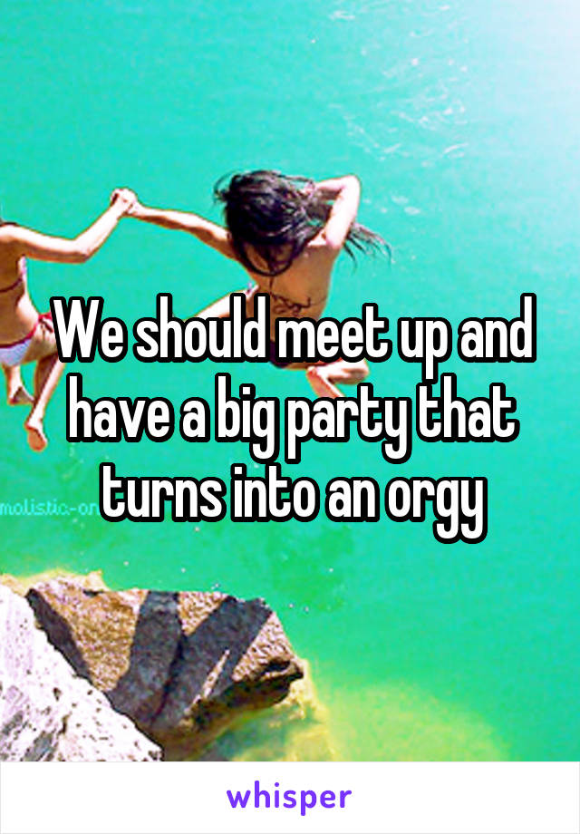 We should meet up and have a big party that turns into an orgy