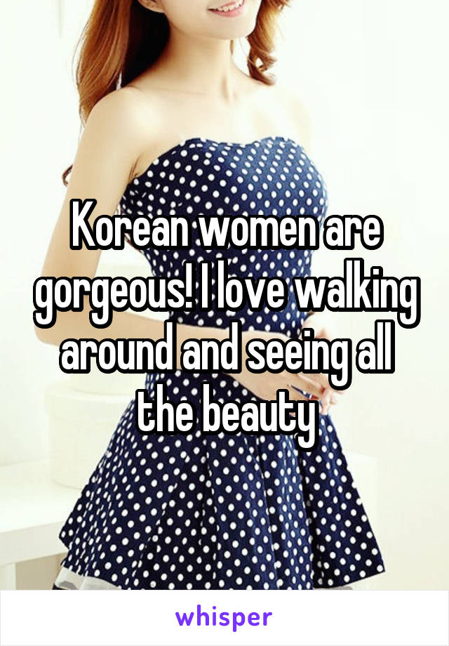 Korean women are gorgeous! I love walking around and seeing all the beauty