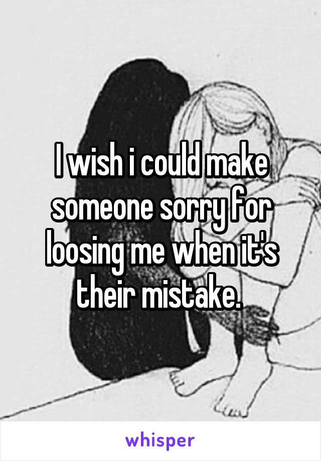 I wish i could make someone sorry for loosing me when it's their mistake. 