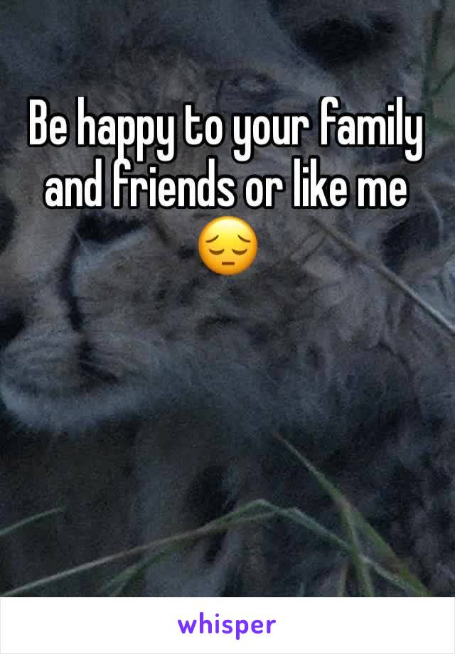 Be happy to your family and friends or like me 😔