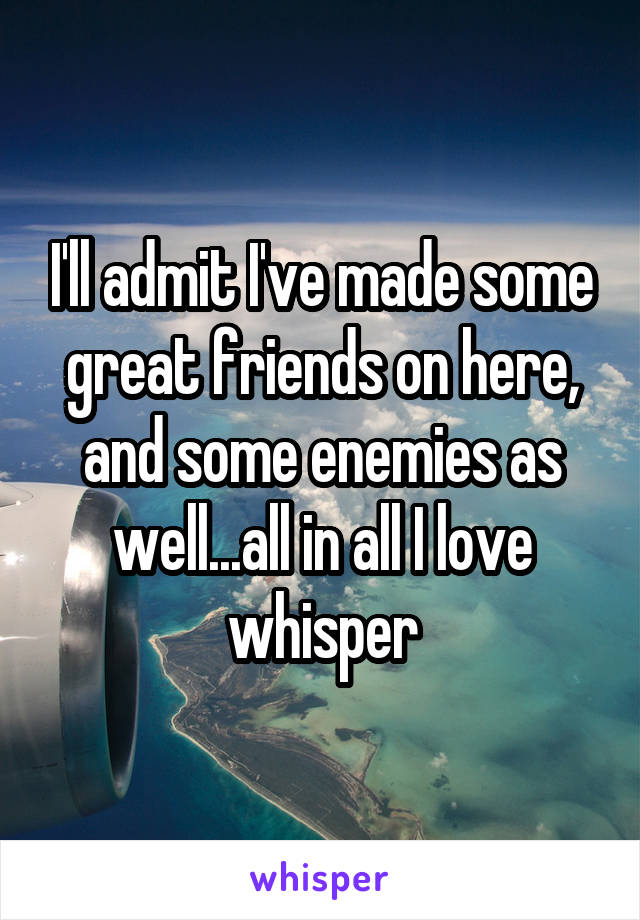 I'll admit I've made some great friends on here, and some enemies as well...all in all I love whisper