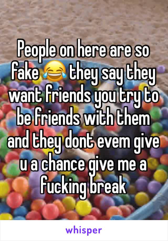 People on here are so fake 😂 they say they want friends you try to be friends with them and they dont evem give u a chance give me a fucking break 
