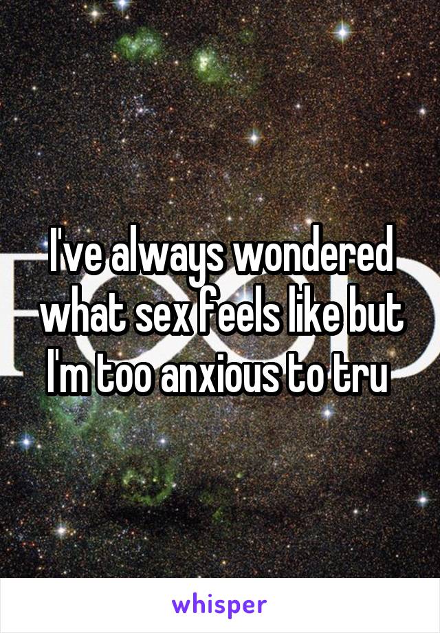 I've always wondered what sex feels like but I'm too anxious to tru 