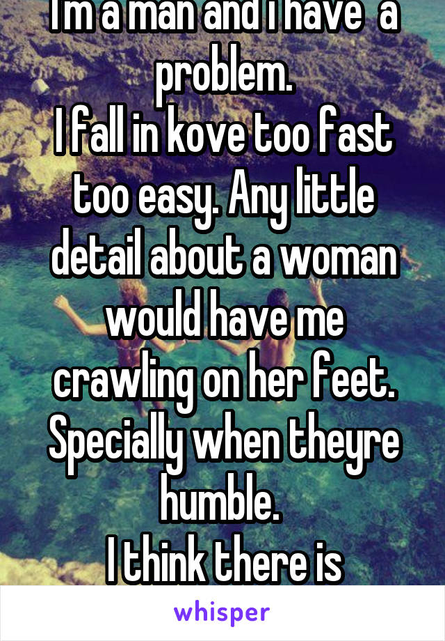I'm a man and i have  a problem.
I fall in kove too fast too easy. Any little detail about a woman would have me crawling on her feet. Specially when theyre humble. 
I think there is something wrongwm