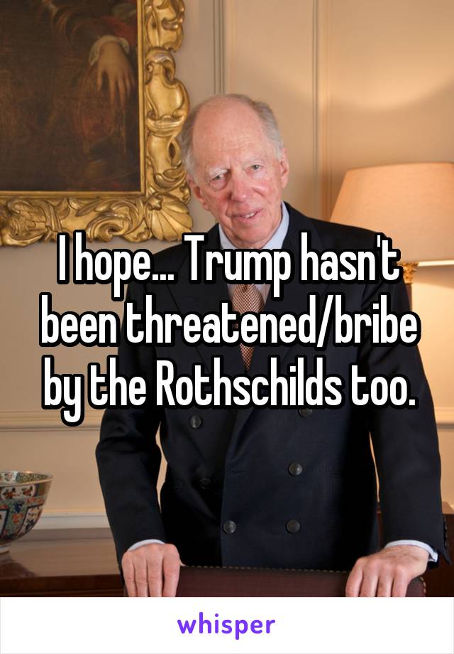 I hope... Trump hasn't been threatened/bribe by the Rothschilds too.