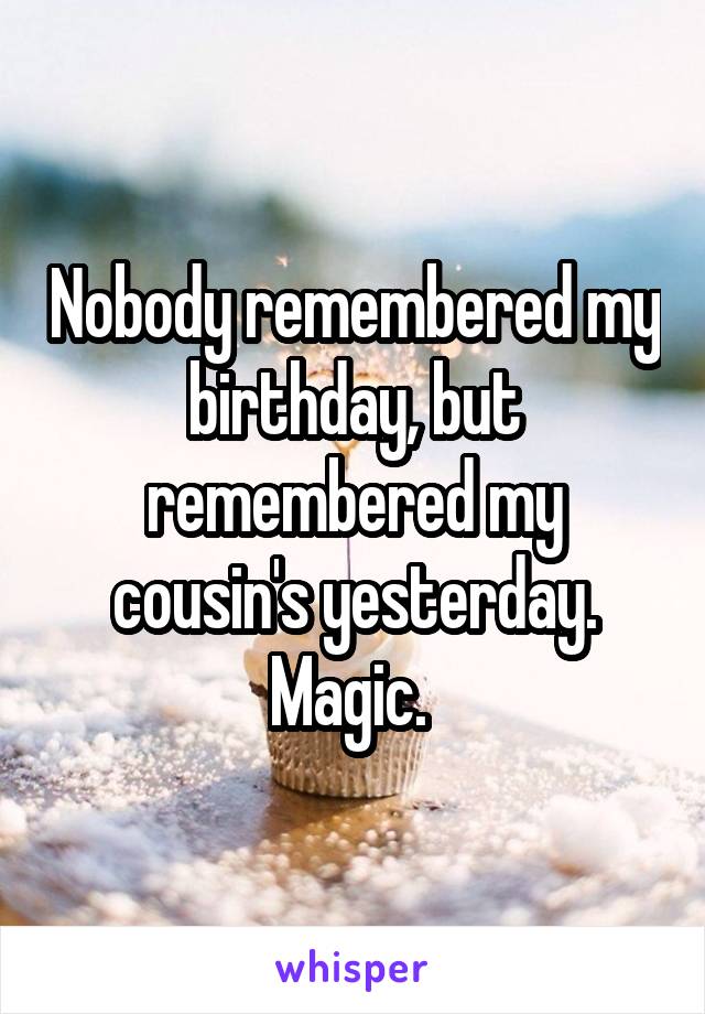 Nobody remembered my birthday, but remembered my cousin's yesterday. Magic. 