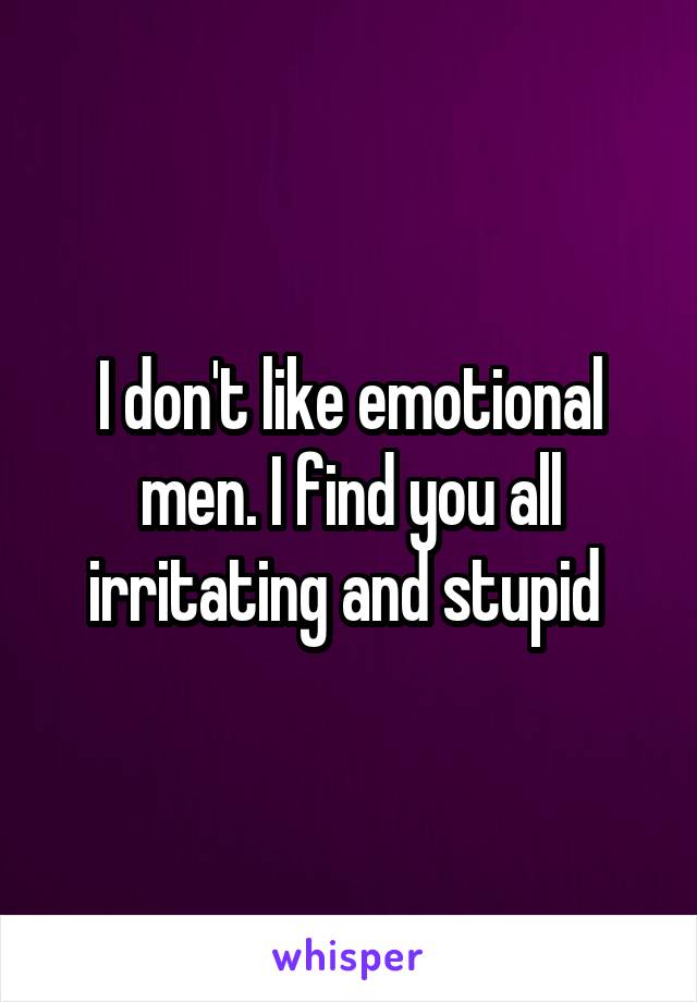 I don't like emotional men. I find you all irritating and stupid 