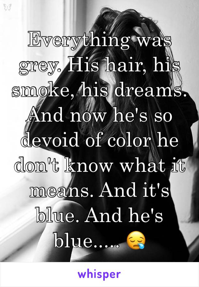 Everything was grey. His hair, his smoke, his dreams. And now he's so devoid of color he don't know what it means. And it's blue. And he's blue..... 😪