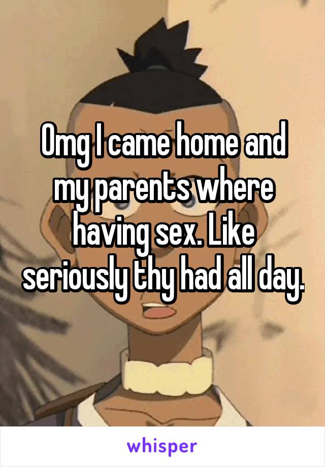 Omg I came home and my parents where having sex. Like seriously thy had all day. 