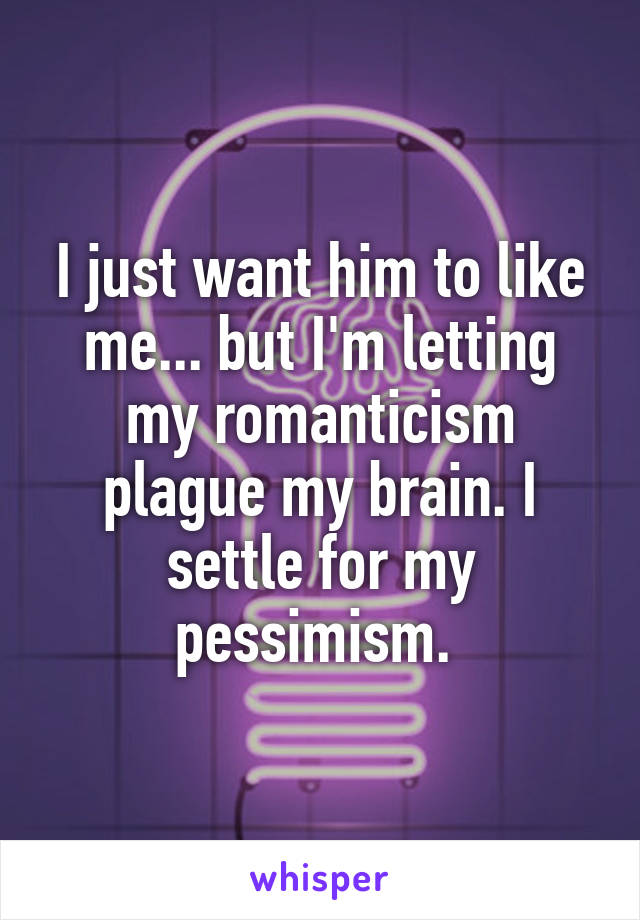I just want him to like me... but I'm letting my romanticism plague my brain. I settle for my pessimism. 