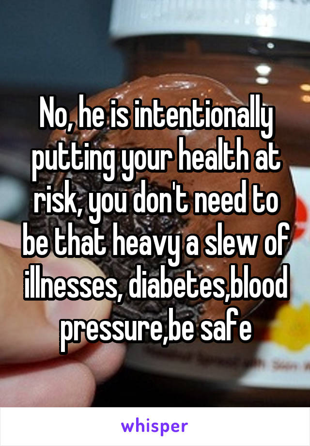 No, he is intentionally putting your health at risk, you don't need to be that heavy a slew of illnesses, diabetes,blood pressure,be safe