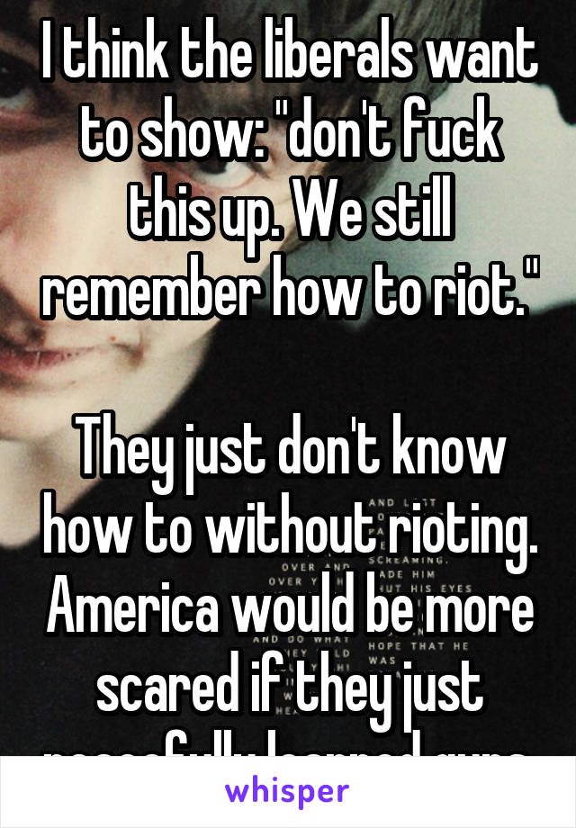 I think the liberals want to show: "don't fuck this up. We still remember how to riot."

They just don't know how to without rioting. America would be more scared if they just peacefully learned guns.
