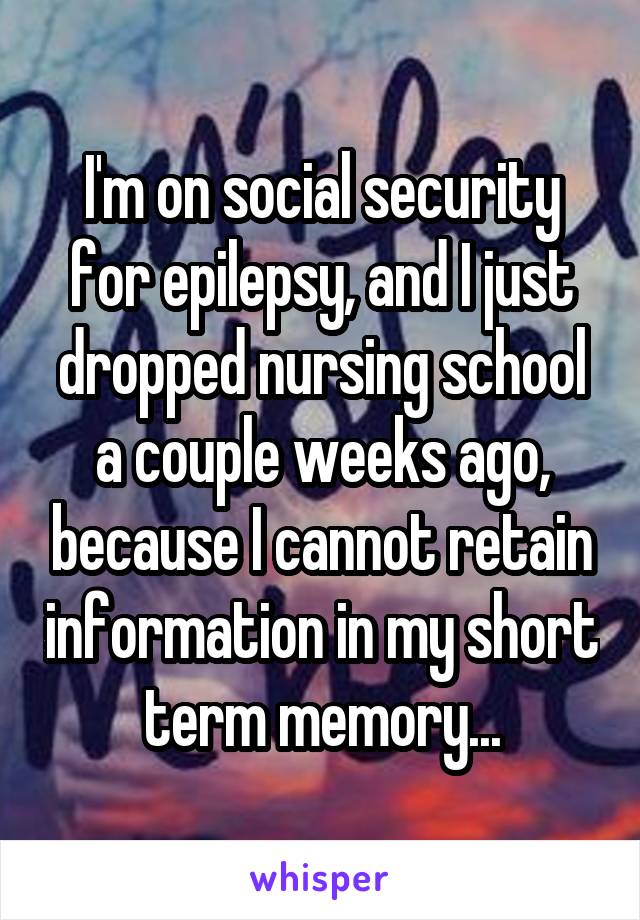 I'm on social security for epilepsy, and I just dropped nursing school a couple weeks ago, because I cannot retain information in my short term memory...