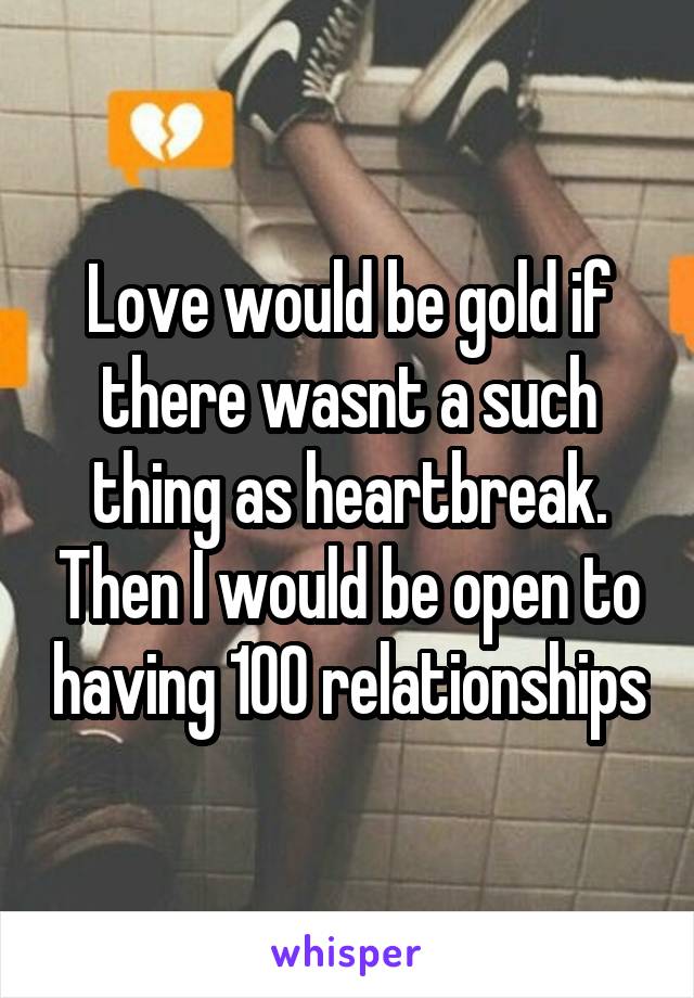 Love would be gold if there wasnt a such thing as heartbreak. Then I would be open to having 100 relationships