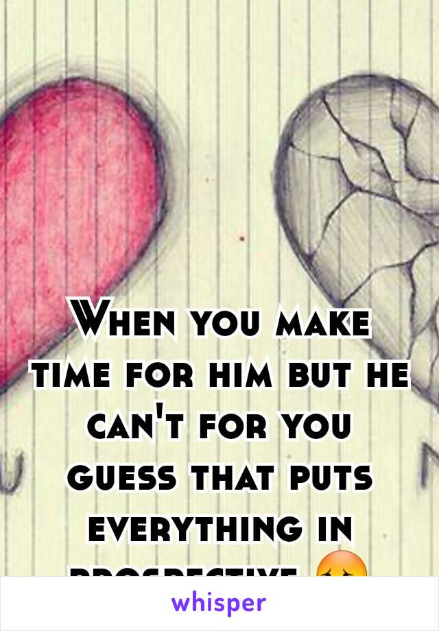 When you make time for him but he can't for you guess that puts everything in prospective 😳