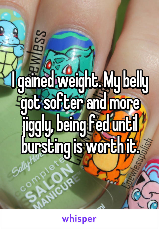 I gained weight. My belly got softer and more jiggly, being fed until bursting is worth it.