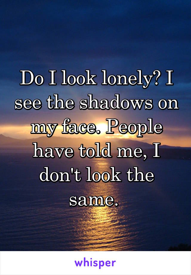 Do I look lonely? I see the shadows on my face. People have told me, I don't look the same. 