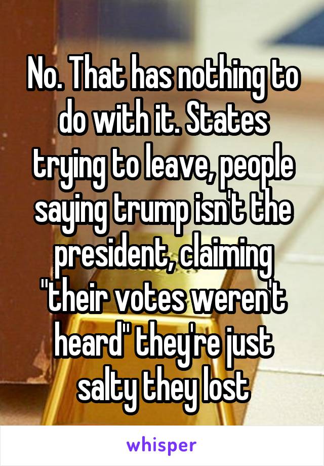 No. That has nothing to do with it. States trying to leave, people saying trump isn't the president, claiming "their votes weren't heard" they're just salty they lost
