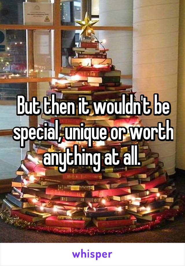 But then it wouldn't be special, unique or worth anything at all. 