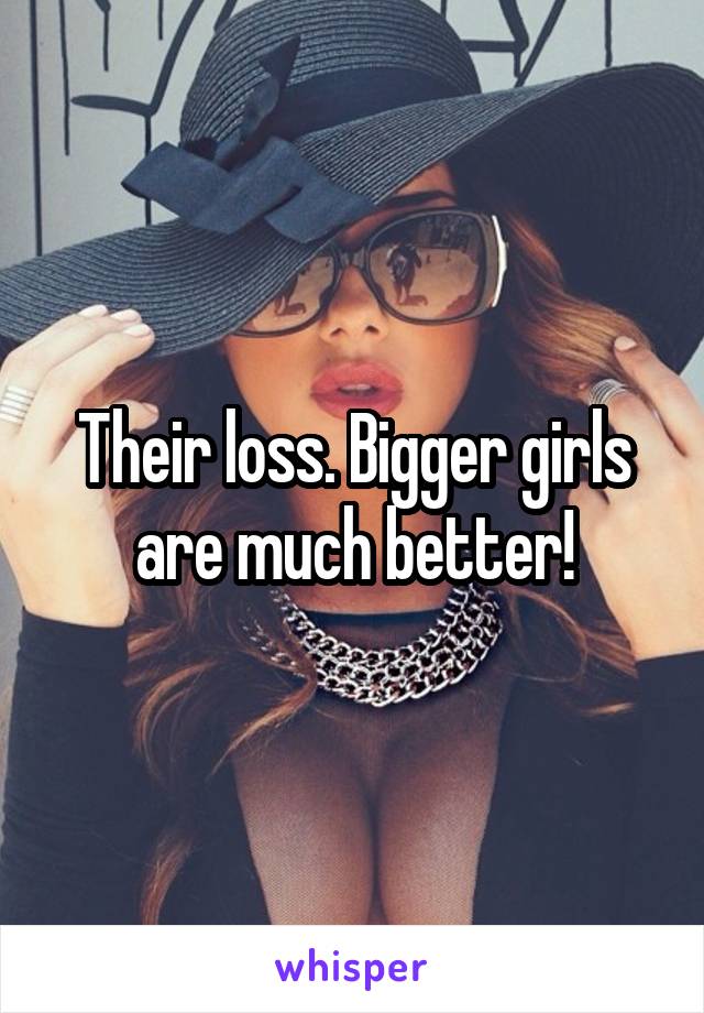 Their loss. Bigger girls are much better!