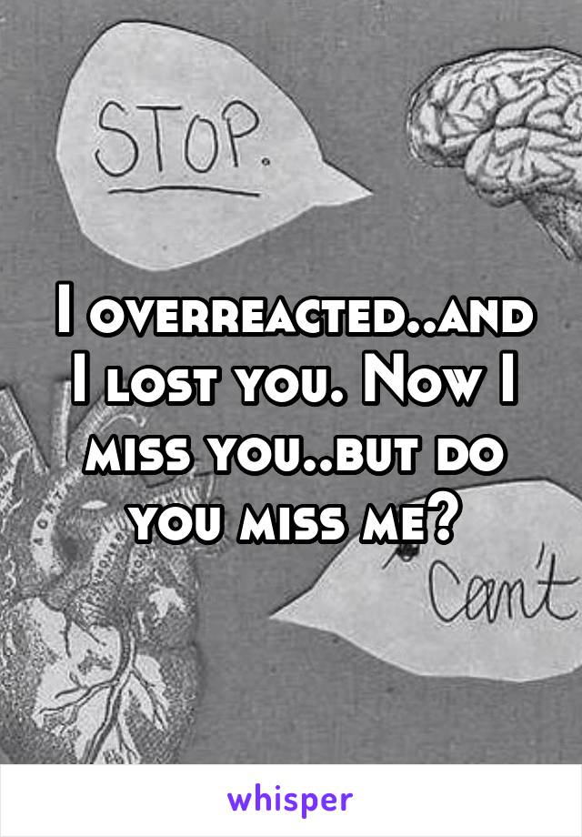 I overreacted..and I lost you. Now I miss you..but do you miss me?