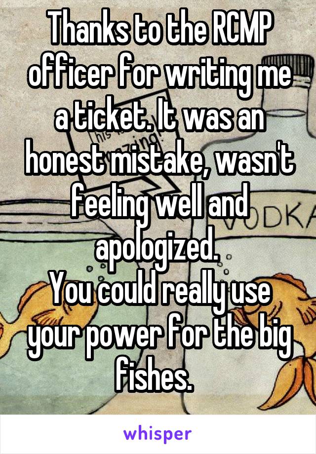 Thanks to the RCMP officer for writing me a ticket. It was an honest mistake, wasn't feeling well and apologized. 
You could really use your power for the big fishes.  
