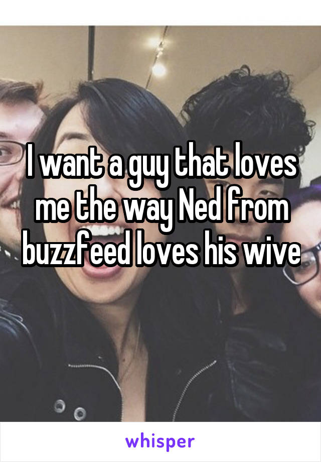 I want a guy that loves me the way Ned from buzzfeed loves his wive 